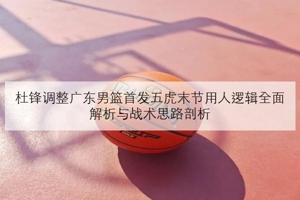 杜锋调整广东男篮首发五虎末节用人逻辑全面解析与战术思路剖析