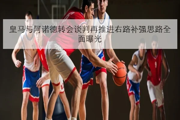 皇马与阿诺德转会谈判再推进右路补强思路全面曝光