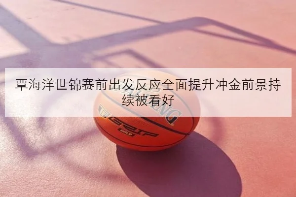 覃海洋世锦赛前出发反应全面提升冲金前景持续被看好